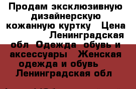 Продам эксклюзивную дизайнерскую кожанную куртку › Цена ­ 105 000 - Ленинградская обл. Одежда, обувь и аксессуары » Женская одежда и обувь   . Ленинградская обл.